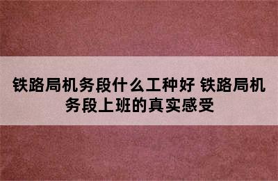 铁路局机务段什么工种好 铁路局机务段上班的真实感受